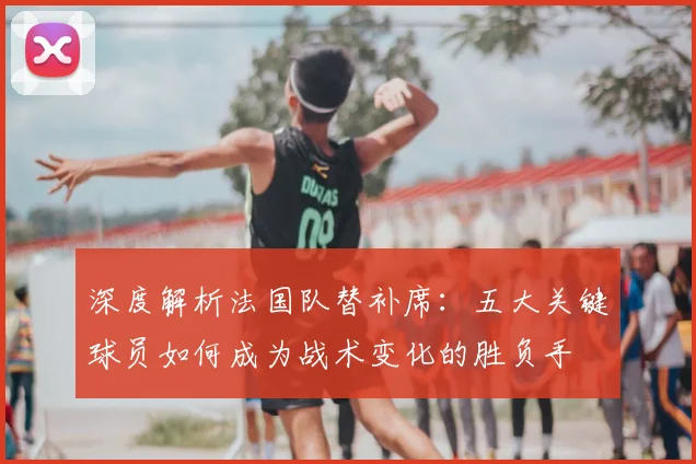 深度解析法国队替补席：五大关键球员如何成为战术变化的胜负手