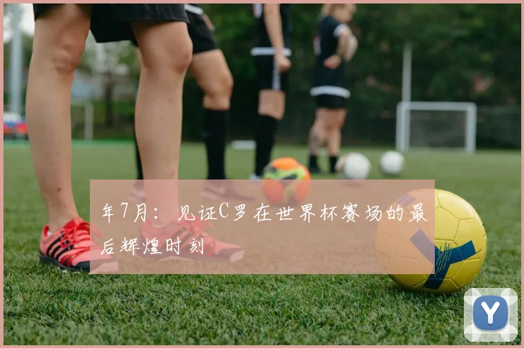 年7月:见证C罗在世界杯赛场的最后辉煌时刻