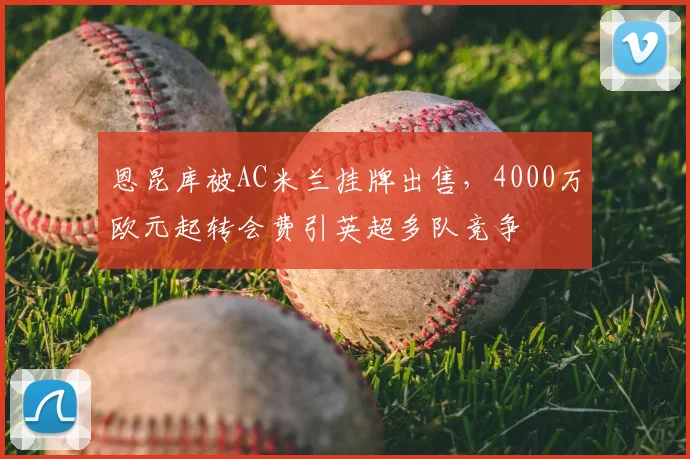 恩昆库被AC米兰挂牌出售，4000万欧元起转会费引英超多队竞争