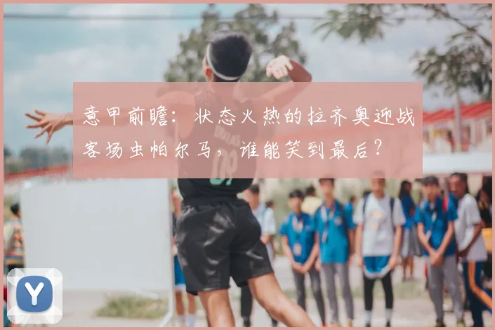 意甲前瞻：状态火热的拉齐奥迎战客场虫帕尔马，谁能笑到最后？