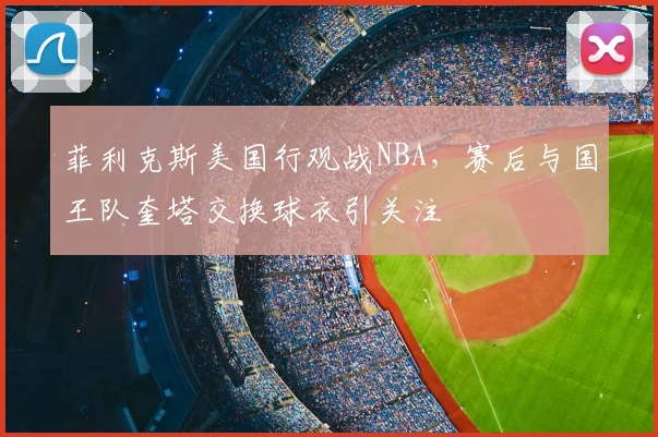 菲利克斯美国行观战NBA，赛后与国王队奎塔交换球衣引关注