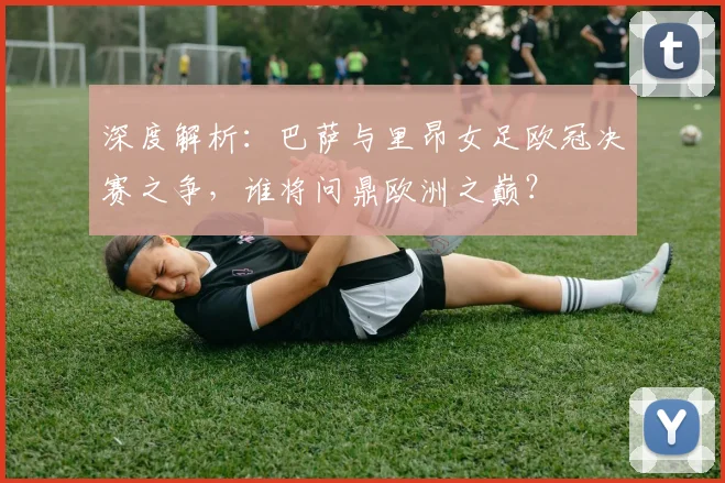 深度解析：巴萨与里昂女足欧冠决赛之争，谁将问鼎欧洲之巅？
