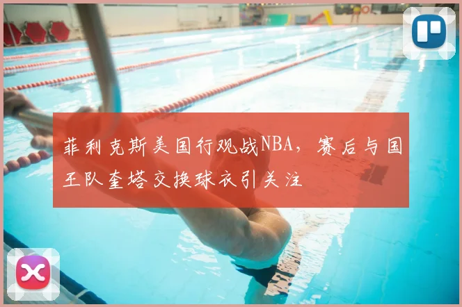 菲利克斯美国行观战NBA，赛后与国王队奎塔交换球衣引关注