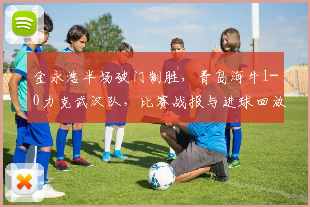 金永浩半场破门制胜，青岛海牛1-0力克武汉队，比赛战报与进球回放分析