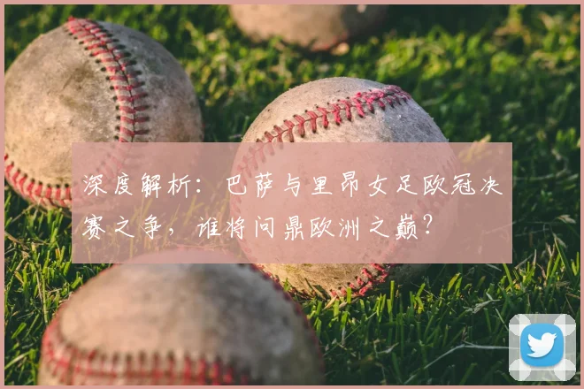 深度解析：巴萨与里昂女足欧冠决赛之争，谁将问鼎欧洲之巅？