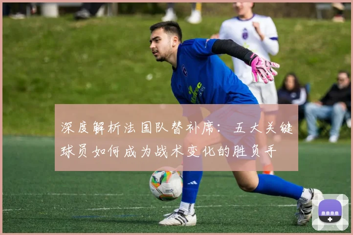 深度解析法国队替补席：五大关键球员如何成为战术变化的胜负手