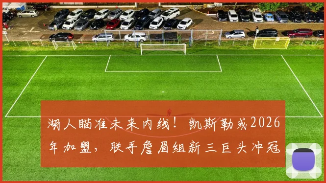 湖人瞄准未来内线！凯斯勒或2026年加盟，联手詹眉组新三巨头冲冠？